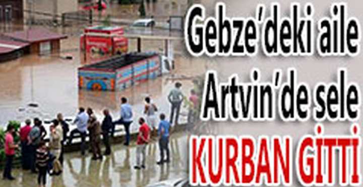 GEBZE'DEKİ AİLE, ARTVİN'DE SELE KURBAN GİTTİ